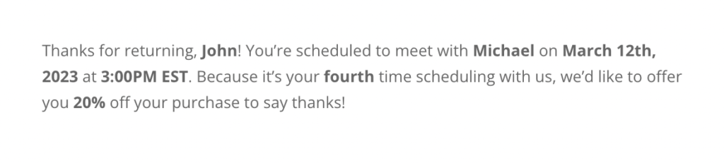 Sample email notifications for an appointment, "Thanks for returning, John! You're scheduled to meet with Michael on March 12th, 2023 at 3:00 PM EST. Because it's your fourth time scheduling with us, we'd like to offer you 20% off your purchase to say thanks!".